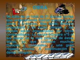 OBRA Se trata de un total de 21 danzas cortas que originalmente fueron escritas para piano a 4 manos. Más tarde, Brahms orquestará 3 de éstas danzas y las demás serán orquestadas por otros compositores. La danza húngara nº5 el sol menor es la más popular de éstas obras, ya que contiene muchos matices y contrastes, y una gran riqueza rítmica. A continuación la danza húngara. 