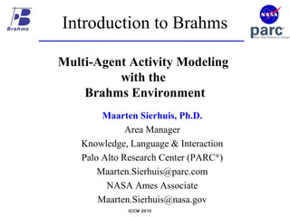 ICCM 2010
Introduction to Brahms
Multi-Agent Activity Modeling
with the
Brahms Environment
Maarten Sierhuis, Ph.D.
Area Manager
Knowledge, Language & Interaction
Palo Alto Research Center (PARC®
)
Maarten.Sierhuis@parc.com
NASA Ames Associate
Maarten.Sierhuis@nasa.gov
 
