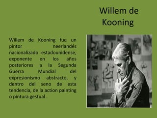 Willem de
Kooning
Willem de Kooning fue un
pintor neerlandés
nacionalizado estadounidense,
exponente en los años
posteriores a la Segunda
Guerra Mundial del
expresionismo abstracto, y
dentro del seno de esta
tendencia, de la action painting
o pintura gestual .
 