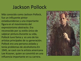 Jackson Pollock
Más conocido como Jackson Pollock,
fue un influyente pintor
estadounidense y una importante
figura en el movimiento del
expresionismo abstracto. Era
reconocido por su estilo único de
salpicar pintura.Durante su vida,
Pollock tuvo fama y es uno de los
artistas principales de su generación.
Pollock era una persona aislada y
tenía problemas de alcoholismo.En
1945, se casó con la artista americana
Lee Krasner, quien se convirtió en una
influencia importante en su carrera.
 