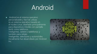 Android
 Android es el sistema operativo
personalizable y fácil de utilizar,
es un sistema operativo basado en
el núcleo Linux, diseñado principalmente
para dispositivos móviles con pantalla
táctil, como teléfonos
inteligentes, tablets o tabléfonos; y
también para relojes
inteligentes, televisores y automóviles.
Inicialmente fue desarrollado por Android
Inc.
 