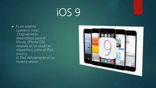 iOS 9
 Es un sistema
operativo móvil
.Originalmente
desarrollado para el
iPhone (iPhone OS),
después se ha usado en
dispositivos como el iPod
touch y
el iPad. Actualmente en su
novena versión.
 