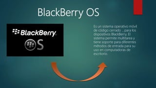 BlackBerry OS
Es un sistema operativo móvil
de código cerrado , para los
dispositivos BlackBerry. El
sistema permite multitarea y
tiene soporte para diferentes
métodos de entrada para su
uso en computadoras de
escritorio.
 