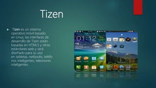 Tizen
 Tizen es un sistema
operativo móvil basado
en Linux, las interfaces de
desarrollo de Tizen están
basadas en HTML5 y otros
estándares web y será
diseñado para su uso
en tabletas, netbooks, teléfo
nos inteligentes, televisores
inteligentes.
 