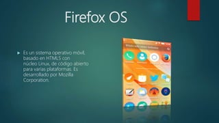 Firefox OS
 Es un sistema operativo móvil,
basado en HTML5 con
núcleo Linux, de código abierto
para varias plataformas. Es
desarrollado por Mozilla
Corporation.
 