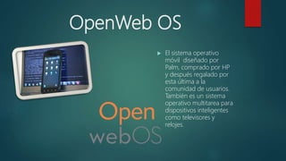 OpenWeb OS
 El sistema operativo
móvil diseñado por
Palm, comprado por HP
y después regalado por
esta última a la
comunidad de usuarios.
También es un sistema
operativo multitarea para
dispositivos inteligentes
como televisores y
relojes.
 