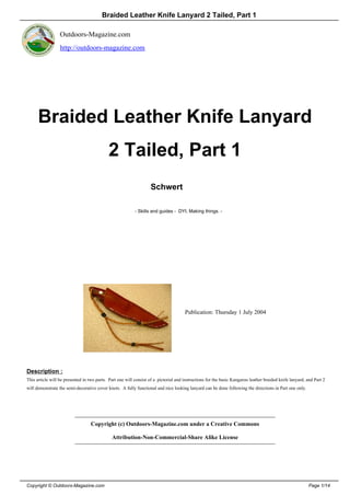 Braided Leather Knife Lanyard 2 Tailed, Part 1

                  Outdoors-Magazine.com
                  http://outdoors-magazine.com




      Braided Leather Knife Lanyard
                                            2 Tailed, Part 1
                                                                   Schwert

                                                           - Skills and guides - DYI, Making things. -




                                                                                      Publication: Thursday 1 July 2004




Description :
This article will be presented in two parts. Part one will consist of a pictorial and instructions for the basic Kangaroo leather braided knife lanyard, and Part 2
will demonstrate the semi-decorative cover knots. A fully functional and nice looking lanyard can be done following the directions in Part one only.




                                   Copyright (c) Outdoors-Magazine.com under a Creative Commons

                                              Attribution-Non-Commercial-Share Alike License




Copyright © Outdoors-Magazine.com                                                                                                                         Page 1/14
 