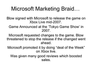 Microsoft Marketing Braid…
Blow signed with Microsoft to release the game on
               Xbox Live mid-2007.
  Game Announced at the ‘Tokyo Game Show’ in
                       2007.
  Microsoft requested changes to the game. Blow
threatened to stop the release if the changed went
                      ahead.
 Microsoft promoted it by doing “deal of the Week”
                   on Xbox live.
   Was given many good reviews which boosted
                       sales.
 