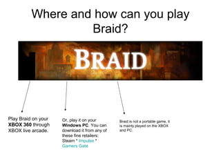 Where and how can you play
                   Braid?




Play Braid on your   Or, play it on your       Braid is not a portable game, it
XBOX 360 through     Windows PC. You can       is mainly played on the XBOX
XBOX live arcade.    download it from any of   and PC.
                     these fine retailers:
                     Steam * Impulse *
                     Gamers Gate
 
