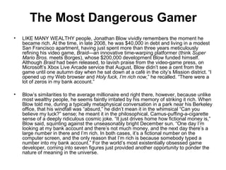 The Most Dangerous Gamer
•   LIKE MANY WEALTHY people, Jonathan Blow vividly remembers the moment he
    became rich. At the time, in late 2008, he was $40,000 in debt and living in a modest
    San Francisco apartment, having just spent more than three years meticulously
    refining his video game, Braid—an innovative time-warping platformer (think Super
    Mario Bros. meets Borges), whose $200,000 development Blow funded himself.
    Although Braid had been released, to lavish praise from the video-game press, on
    Microsoft’s Xbox Live Arcade service that August, Blow didn’t see a cent from the
    game until one autumn day when he sat down at a café in the city’s Mission district. “I
    opened up my Web browser and Holy fuck, I’m rich now,” he recalled. “There were a
    lot of zeros in my bank account.”

•   Blow’s similarities to the average millionaire end right there, however, because unlike
    most wealthy people, he seems faintly irritated by his memory of striking it rich. When
    Blow told me, during a typically metaphysical conversation in a park near his Berkeley
    office, that his windfall was “absurd,” he didn’t mean it in the whimsical “Can you
    believe my luck?” sense; he meant it in the philosophical, Camus-puffing-a-cigarette
    sense of a deeply ridiculous cosmic joke. “It just drives home how fictional money is,”
    Blow said, squinting against the unseasonably bright December sun. “One day I’m
    looking at my bank account and there’s not much money, and the next day there’s a
    large number in there and I’m rich. In both cases, it’s a fictional number on the
    computer screen, and the only reason that I’m rich is because somebody typed a
    number into my bank account.” For the world’s most existentially obsessed game
    developer, coming into seven figures just provided another opportunity to ponder the
    nature of meaning in the universe.
 