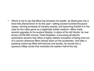 •   Which is not to say that Blow has forsaken his wealth. As Braid grew into a
    bona fide phenomenon in its first year—selling several hundred thousand
    copies, winning armloads of industry awards, and becoming Exhibit A in the
    case for the video game as a legitimate artistic medium—Blow made
    several upgrades to his austere lifestyle. In place of his old Honda, he now
    drives a $150,000 crimson Tesla Roadster, a low-slung all-electric
    automotive dynamo that offers a highly realistic simulation of being shot out
    of a cannon whenever Blow clamps down on the accelerator. And after a
    yearlong victory lap filled with lectures and laurels, he moved into a
    spacious hilltop condo that overlooks the eastern half of the city.
 