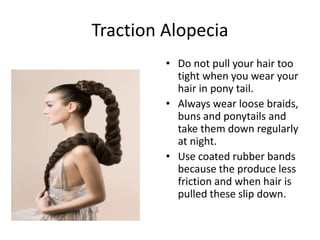 Traction Alopecia
• Do not pull your hair too
tight when you wear your
hair in pony tail.
• Always wear loose braids,
buns and ponytails and
take them down regularly
at night.
• Use coated rubber bands
because the produce less
friction and when hair is
pulled these slip down.
 