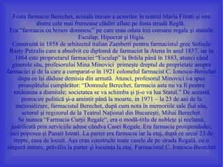 Fosta farmacie Berechet, actuala intrare a actorilor în teatrul Maria Filotti şi una
              dintre cele mai frumoase clădiri aflate pe fosta stradă Reglă.
 Era “farmacia cu hrisov domnesc” pe care erau odata trei coroane regale şi statuile
                                Esculap, Hipocrat şi Higia.
   Construită în 1858 de arhitectul italian Zambetti pentru farmacistul grec Sofocle
 Rasty Petzalis care a absolvit cu diplomă de farmacist la Atena în anul 1857, iar în
     1864 este proprietarul farmaciei “Esculap” la Brăila până în 1883, atunci când
   ginerele său, profesorului Mina Minovici primeşte dreptul de proprietate asupra
farmaciei şi de la care a cumparat-o în 1921 colonelul farmacist C. Ionescu-Berechet
      dupa ce îşi dăduse demisia din armată. Atunci, profesorul Minovici i-a spus
      proaspătului cumpărător: “Domnule Berechet, farmacia asta nu va fi pentru
   totdeauna a dumitale; societatea se va schimba şi ţi-o va lua Statul.” De această
       prorocire politică şi-a amintit până la moarte, in 1971 – la 23 de ani de la
     naţionalizare, farmacistul Berechet, după cum nota în memoriile sale fiul său,
       actorul şi regizorul de la Teatrul Naţional din Bucureşti, Mihai Berechet.
      Se numea “Farmacia Curţii Regale“, era o modă-titlu de nobleţe şi reclamă,
  justificată prin serviciile aduse cândva Casei Regale. Era farmacia protipendadei,
 aici poposea şi Panait Istrati. La parter era farmacia iar la etaj, după ce urcai 23 de
    trepte, casa de locuit. Aşa erau construite toate casele de pe strada Regală, cu o
singură intrare, prăvălia la parter şi locuinţa la etaj. Farmacistul C. Ionescu-Berechet
 