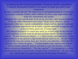 era editor şi al unei reviste de specialitate “Farmacia română“, preşedintele
    Colegiului farmaciştilor brăileni şi era senator în timpul guvernării Iorga-
                                      Argetoianu.
În ciuda restaurării din anii ’80, când a fost şi recompartimentată în conformitate
  cu cerinţele teatrului modern, astăzi clădirea este într-o stare deplorabilă, fără
                          multe din ornamentele sale iniţiale.
 Îndepărtat din viaţa teatrală dupa 26 de ani de activitate, când încă nu împlinise
      50 de ani, Mihai Berechet a scris cartea “Nouă caiete albastre“, despre
 momentele trăite într-o epocă a nedreptăţilor, despre teribila stare de înstrăinare
 pe care o încearca importantul om de teatru, sugerată admirabil în paginile care
                     evoca revenirea, peste ani, în oraşul natal:
  “Mă simţeam însingurat în oraşul meu natal, pe străzile unde mi-am petrecut
   vesel copilăria, şi unde acum nu mă mai aşteapta nimeni. Nu mă mai saluta
 nimeni… Nu mai salutam pe nimeni… (…) Ajuns în faţa casei părinteşti, în faţa
fostei farmacii, m-am oprit şi o clipă m-am uitat de vizavi la ea… Statuile Higeei
 şi ale lui Esculap mai existau încă, dar vitrinele erau înfundate, rămânând din
  ele doar nişte ochiuri de geam…” Urcând treptele casei, autorul aude glasuri:
    “Glasul mamei, glasurile tuturor celorlalţi ai casei mă obsedau, populau
 universul incert al amintirilor… “Pe cine cauţi tu?”… La început mi s-a părut
 că glasul firav face şi el parte din cortegiul sonor al amintirilor. “Pe cine cauţi
        tu?”, îmi revenii. Un copil de patru ani. El îmi punea întrebarea”.
 