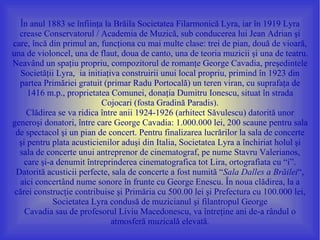 În anul 1883 se înfiinţa la Brăila Societatea Filarmonică Lyra, iar în 1919 Lyra
  crease Conservatorul / Academia de Muzică, sub conducerea lui Jean Adrian şi
care, încă din primul an, funcţiona cu mai multe clase: trei de pian, două de vioară,
una de violoncel, una de flaut, doua de canto, una de teoria muzicii şi una de teatru.
Neavând un spaţiu propriu, compozitorul de romanţe George Cavadia, preşedintele
   Societăţii Lyra, ia initiaţiva construirii unui local propriu, primind în 1923 din
  partea Primăriei gratuit (primar Radu Portocală) un teren viran, cu suprafaţa de
     1416 m.p., proprietatea Comunei, donaţia Dumitru Ionescu, situat în strada
                            Cojocari (fosta Gradină Paradis).
     Clădirea se va ridica între anii 1924-1926 (arhitect Săvulescu) datorită unor
generoşi donatori, între care George Cavadia: 1.000.000 lei, 200 scaune pentru sala
 de spectacol şi un pian de concert. Pentru finalizarea lucrărilor la sala de concerte
  şi pentru plata acusticienilor aduşi din Italia, Societatea Lyra a închiriat holul şi
  sala de concerte unui antreprenor de cinematograf, pe nume Stavru Valerianos,
    care şi-a denumit întreprinderea cinematografica tot Lira, ortografiata cu “i”.
 Datorită acusticii perfecte, sala de concerte a fost numită “Sala Dalles a Brăilei“,
  aici concertând nume sonore în frunte cu George Enescu. În noua clădirea, la a
 cărei construcţie contribuise şi Primăria cu 500.00 lei şi Prefectura cu 100.000 lei,
             Societatea Lyra condusă de muzicianul şi filantropul George
    Cavadia sau de profesorul Liviu Macedonescu, va întreţine ani de-a rândul o
                               atmosferă muzicală elevată.
 