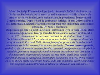 Palatul Societăţii Filarmonice Lyra (astăzi Instituţia Publică de Spectacole
    Orchestra Simfonică Lyra) a servit ca sediu pentru activităţile culturale ale
    armatei sovietice, intrând, prin naţionalizare, în proprietatea Întreprinderii
  Cinematografice. Dupa 14 ani de confruntări juridice, în anul 2010 clădirea a
 fost retrocedată Societăţii Filarmonice recuperată prin insistenţele unei singure
                           persoane, Dr. Nicu Teodorescu.
 Despre rolul pe care l-a jucat Societatea Filarmonica Lyra în viaţa Brăilei aflăm
   dintr-o alocuţiune a lui George Cavadia dinaintea unui concert simfonic din
      1915: “…În momentul în care am constituit la sfârşitul secolului trecut
  Societatea Filarmonică Lyra, nimeni nu se mai îndoia că oraşul va deveni un
  oraş al muzicii. Era anul 1883. Ne-am fotografiat şi am scris în limba latină,
 sub numele societăţii noastre filarmonice, cuvintele: Conamur tennes grandia,
jurând, astfel, să muncim cu toate forţele şi cu toată priceperea noastră, până la
  sacrificiu, pentru ca muzica să se înalţe în acest oraş cât mai sus. Am dorit ca
    din nesecatele ei izvoare să se adape cât mai mulţi, astfel încât peticul de
pământ al Brăilei să ajungă a fi însemnat pe harta lumii cu Lyra, efigia muzicii,
ca să se ştie că există un colţ sub Soare, unde arta sunetelor, genetic implantată
     într-un popor, a devenit hrana lui zilnică şi iubirea lui cea mai mare…”
 
