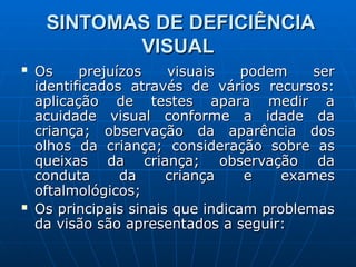 SINTOMAS DE DEFICIÊNCIA
SINTOMAS DE DEFICIÊNCIA
VISUAL
VISUAL
 Os prejuízos visuais podem ser
Os prejuízos visuais podem ser
identificados através de vários recursos:
identificados através de vários recursos:
aplicação de testes apara medir a
aplicação de testes apara medir a
acuidade visual conforme a idade da
acuidade visual conforme a idade da
criança; observação da aparência dos
criança; observação da aparência dos
olhos da criança; consideração sobre as
olhos da criança; consideração sobre as
queixas da criança; observação da
queixas da criança; observação da
conduta da criança e exames
conduta da criança e exames
oftalmológicos;
oftalmológicos;
 Os principais sinais que indicam problemas
Os principais sinais que indicam problemas
da visão são apresentados a seguir:
da visão são apresentados a seguir:
 