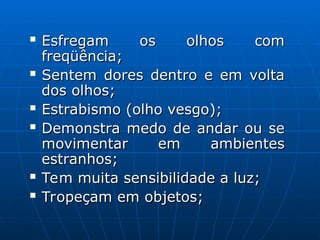 Esfregam os olhos com
Esfregam os olhos com
freqüência;
freqüência;
 Sentem dores dentro e em volta
Sentem dores dentro e em volta
dos olhos;
dos olhos;
 Estrabismo (olho vesgo);
Estrabismo (olho vesgo);
 Demonstra medo de andar ou se
Demonstra medo de andar ou se
movimentar em ambientes
movimentar em ambientes
estranhos;
estranhos;
 Tem muita sensibilidade a luz;
Tem muita sensibilidade a luz;
 Tropeçam em objetos;
Tropeçam em objetos;
 