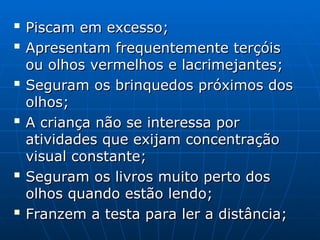 
Piscam em excesso;
Piscam em excesso;

Apresentam frequentemente terçóis
Apresentam frequentemente terçóis
ou olhos vermelhos e lacrimejantes;
ou olhos vermelhos e lacrimejantes;

Seguram os brinquedos próximos dos
Seguram os brinquedos próximos dos
olhos;
olhos;

A criança não se interessa por
A criança não se interessa por
atividades que exijam concentração
atividades que exijam concentração
visual constante;
visual constante;

Seguram os livros muito perto dos
Seguram os livros muito perto dos
olhos quando estão lendo;
olhos quando estão lendo;

Franzem a testa para ler a distância;
Franzem a testa para ler a distância;
 