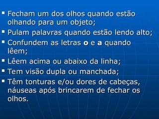 
Fecham um dos olhos quando estão
Fecham um dos olhos quando estão
olhando para um objeto;
olhando para um objeto;

Pulam palavras quando estão lendo alto;
Pulam palavras quando estão lendo alto;

Confundem as letras
Confundem as letras o
o e
e a
a quando
quando
lêem;
lêem;

Lêem acima ou abaixo da linha;
Lêem acima ou abaixo da linha;

Tem visão dupla ou manchada;
Tem visão dupla ou manchada;

Têm tonturas e/ou dores de cabeças,
Têm tonturas e/ou dores de cabeças,
náuseas após brincarem de fechar os
náuseas após brincarem de fechar os
olhos.
olhos.
 