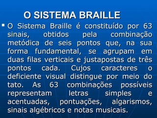 O SISTEMA BRAILLE
O SISTEMA BRAILLE

O Sistema Braille é constituído por 63
O Sistema Braille é constituído por 63
sinais, obtidos pela combinação
sinais, obtidos pela combinação
metódica de seis pontos que, na sua
metódica de seis pontos que, na sua
forma fundamental, se agrupam em
forma fundamental, se agrupam em
duas filas verticais e justapostas de três
duas filas verticais e justapostas de três
pontos cada. Cujos caracteres o
pontos cada. Cujos caracteres o
deficiente visual distingue por meio do
deficiente visual distingue por meio do
tato. As 63 combinações possíveis
tato. As 63 combinações possíveis
representam letras simples e
representam letras simples e
acentuadas, pontuações, algarismos,
acentuadas, pontuações, algarismos,
sinais algébricos e notas musicais.
sinais algébricos e notas musicais.
 