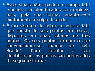 
Estes sinais não excedem o campo tátil
Estes sinais não excedem o campo tátil
e podem ser identificados com rapidez,
e podem ser identificados com rapidez,
pois, pela sua forma, adaptam-se
pois, pela sua forma, adaptam-se
exatamente à polpa do dedo.
exatamente à polpa do dedo.

É um sistema de leitura e escrita tátil
É um sistema de leitura e escrita tátil
que consta de seis pontos em relevo,
que consta de seis pontos em relevo,
dispostos em duas colunas de três
dispostos em duas colunas de três
pontos. Os seis pontos formam o que
pontos. Os seis pontos formam o que
convencionou-se chamar de "cela
convencionou-se chamar de "cela
Braille". Para facilitar a sua
Braille". Para facilitar a sua
identificação, os pontos são numerados
identificação, os pontos são numerados
da seguinte forma:
da seguinte forma:
 