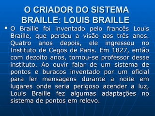 O CRIADOR DO SISTEMA
O CRIADOR DO SISTEMA
BRAILLE: LOUIS BRAILLE
BRAILLE: LOUIS BRAILLE

O Braille foi inventado pelo francês Louis
O Braille foi inventado pelo francês Louis
Braille, que perdeu a visão aos três anos.
Braille, que perdeu a visão aos três anos.
Quatro anos depois, ele ingressou no
Quatro anos depois, ele ingressou no
Instituto de Cegos de Paris. Em 1827, então
Instituto de Cegos de Paris. Em 1827, então
com dezoito anos, tornou-se professor desse
com dezoito anos, tornou-se professor desse
instituto. Ao ouvir falar de um sistema de
instituto. Ao ouvir falar de um sistema de
pontos e buracos inventado por um oficial
pontos e buracos inventado por um oficial
para ler mensagens durante a noite em
para ler mensagens durante a noite em
lugares onde seria perigoso acender a luz,
lugares onde seria perigoso acender a luz,
Louis Braille fez algumas adaptações no
Louis Braille fez algumas adaptações no
sistema de pontos em relevo.
sistema de pontos em relevo.
 