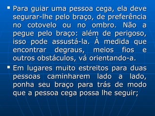 
Para guiar uma pessoa cega, ela deve
Para guiar uma pessoa cega, ela deve
segurar-lhe pelo braço, de preferência
segurar-lhe pelo braço, de preferência
no cotovelo ou no ombro. Não a
no cotovelo ou no ombro. Não a
pegue pelo braço: além de perigoso,
pegue pelo braço: além de perigoso,
isso pode assustá-la. À medida que
isso pode assustá-la. À medida que
encontrar degraus, meios fios e
encontrar degraus, meios fios e
outros obstáculos, vá orientando-a.
outros obstáculos, vá orientando-a.

Em lugares muito estreitos para duas
Em lugares muito estreitos para duas
pessoas caminharem lado a lado,
pessoas caminharem lado a lado,
ponha seu braço para trás de modo
ponha seu braço para trás de modo
que a pessoa cega possa lhe seguir;
que a pessoa cega possa lhe seguir;
 