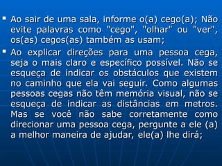 
Ao sair de uma sala, informe o(a) cego(a); Não
Ao sair de uma sala, informe o(a) cego(a); Não
evite palavras como "cego", "olhar" ou "ver",
evite palavras como "cego", "olhar" ou "ver",
os(as) cegos(as) também as usam;
os(as) cegos(as) também as usam;

Ao explicar direções para uma pessoa cega,
Ao explicar direções para uma pessoa cega,
seja o mais claro e específico possível. Não se
seja o mais claro e específico possível. Não se
esqueça de indicar os obstáculos que existem
esqueça de indicar os obstáculos que existem
no caminho que ela vai seguir. Como algumas
no caminho que ela vai seguir. Como algumas
pessoas cegas não têm memória visual, não se
pessoas cegas não têm memória visual, não se
esqueça de indicar as distâncias em metros.
esqueça de indicar as distâncias em metros.
Mas se você não sabe corretamente como
Mas se você não sabe corretamente como
direcionar uma pessoa cega, pergunte a ele (a)
direcionar uma pessoa cega, pergunte a ele (a)
a melhor maneira de ajudar, ele(a) lhe dirá;
a melhor maneira de ajudar, ele(a) lhe dirá;
 
