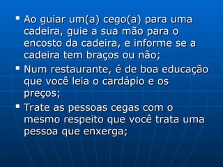 
Ao guiar um(a) cego(a) para uma
Ao guiar um(a) cego(a) para uma
cadeira, guie a sua mão para o
cadeira, guie a sua mão para o
encosto da cadeira, e informe se a
encosto da cadeira, e informe se a
cadeira tem braços ou não;
cadeira tem braços ou não;

Num restaurante, é de boa educação
Num restaurante, é de boa educação
que você leia o cardápio e os
que você leia o cardápio e os
preços;
preços;

Trate as pessoas cegas com o
Trate as pessoas cegas com o
mesmo respeito que você trata uma
mesmo respeito que você trata uma
pessoa que enxerga;
pessoa que enxerga;
 