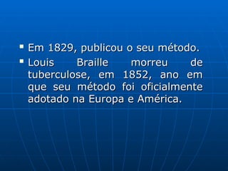 
Em 1829, publicou o seu método.
Em 1829, publicou o seu método.

Louis Braille morreu de
Louis Braille morreu de
tuberculose, em 1852, ano em
tuberculose, em 1852, ano em
que seu método foi oficialmente
que seu método foi oficialmente
adotado na Europa e América.
adotado na Europa e América.
 