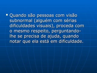 
Quando são pessoas com visão
Quando são pessoas com visão
subnormal (alguém com sérias
subnormal (alguém com sérias
dificuldades visuais), proceda com
dificuldades visuais), proceda com
o mesmo respeito, perguntando-
o mesmo respeito, perguntando-
lhe se precisa de ajuda, quando
lhe se precisa de ajuda, quando
notar que ela está em dificuldade.
notar que ela está em dificuldade.
 