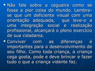 
Não fale sobre a cegueira como se
Não fale sobre a cegueira como se
fosse a pior coisa do mundo. Lembre-
fosse a pior coisa do mundo. Lembre-
se que um deficiente visual com uma
se que um deficiente visual com uma
orientação adequada, que leve-o a
orientação adequada, que leve-o a
uma integração social e realização
uma integração social e realização
profissional, alcançará o pleno exercício
profissional, alcançará o pleno exercício
de sua cidadania.
de sua cidadania.

Conviver com as diferenças é
Conviver com as diferenças é
importantes para o desenvolvimento de
importantes para o desenvolvimento de
seu filho. Como toda criança, a criança
seu filho. Como toda criança, a criança
cega gosta, pode e deve brincar e fazer
cega gosta, pode e deve brincar e fazer
tudo o que a criança vidente faz.
tudo o que a criança vidente faz.
 
