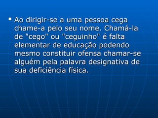 
Ao dirigir-se a uma pessoa cega
Ao dirigir-se a uma pessoa cega
chame-a pelo seu nome. Chamá-la
chame-a pelo seu nome. Chamá-la
de "cego" ou "ceguinho" é falta
de "cego" ou "ceguinho" é falta
elementar de educação podendo
elementar de educação podendo
mesmo constituir ofensa chamar-se
mesmo constituir ofensa chamar-se
alguém pela palavra designativa de
alguém pela palavra designativa de
sua deficiência física.
sua deficiência física.
 