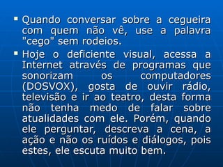  Quando conversar sobre a cegueira
Quando conversar sobre a cegueira
com quem não vê, use a palavra
com quem não vê, use a palavra
"cego" sem rodeios.
"cego" sem rodeios.
 Hoje o deficiente visual, acessa a
Hoje o deficiente visual, acessa a
Internet através de programas que
Internet através de programas que
sonorizam os computadores
sonorizam os computadores
(DOSVOX), gosta de ouvir rádio,
(DOSVOX), gosta de ouvir rádio,
televisão e ir ao teatro, desta forma
televisão e ir ao teatro, desta forma
não tenha medo de falar sobre
não tenha medo de falar sobre
atualidades com ele. Porém, quando
atualidades com ele. Porém, quando
ele perguntar, descreva a cena, a
ele perguntar, descreva a cena, a
ação e não os ruídos e diálogos, pois
ação e não os ruídos e diálogos, pois
estes, ele escuta muito bem.
estes, ele escuta muito bem.
 