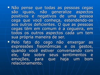  Não pense que todas as pessoas cegas
Não pense que todas as pessoas cegas
são iguais, não generalize aspectos
são iguais, não generalize aspectos
positivos e negativos de uma pessoa
positivos e negativos de uma pessoa
cega que você conheça, estendendo-os
cega que você conheça, estendendo-os
aos outros deficientes. O que as pessoas
aos outros deficientes. O que as pessoas
cegas têm em comum é a cegueira, em
cegas têm em comum é a cegueira, em
todos os outros aspectos cada um tem
todos os outros aspectos cada um tem
sua própria maneira de ser.
sua própria maneira de ser.
 Pelo fato do cego não enxergar as
Pelo fato do cego não enxergar as
expressões fisionômicas e os gestos,
expressões fisionômicas e os gestos,
quando você estiver conversando com
quando você estiver conversando com
ele, fale sobre seus sentimentos e
ele, fale sobre seus sentimentos e
emoções, para que haja um bom
emoções, para que haja um bom
relacionamento.
relacionamento.
 