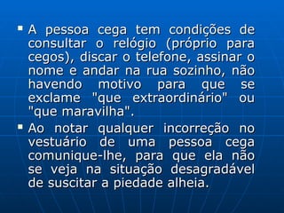  A pessoa cega tem condições de
A pessoa cega tem condições de
consultar o relógio (próprio para
consultar o relógio (próprio para
cegos), discar o telefone, assinar o
cegos), discar o telefone, assinar o
nome e andar na rua sozinho, não
nome e andar na rua sozinho, não
havendo motivo para que se
havendo motivo para que se
exclame "que extraordinário" ou
exclame "que extraordinário" ou
"que maravilha".
"que maravilha".
 Ao notar qualquer incorreção no
Ao notar qualquer incorreção no
vestuário de uma pessoa cega
vestuário de uma pessoa cega
comunique-lhe, para que ela não
comunique-lhe, para que ela não
se veja na situação desagradável
se veja na situação desagradável
de suscitar a piedade alheia.
de suscitar a piedade alheia.
 