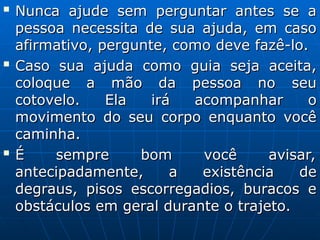 
Nunca ajude sem perguntar antes se a
Nunca ajude sem perguntar antes se a
pessoa necessita de sua ajuda, em caso
pessoa necessita de sua ajuda, em caso
afirmativo, pergunte, como deve fazê-lo.
afirmativo, pergunte, como deve fazê-lo.

Caso sua ajuda como guia seja aceita,
Caso sua ajuda como guia seja aceita,
coloque a mão da pessoa no seu
coloque a mão da pessoa no seu
cotovelo. Ela irá acompanhar o
cotovelo. Ela irá acompanhar o
movimento do seu corpo enquanto você
movimento do seu corpo enquanto você
caminha.
caminha.

É sempre bom você avisar,
É sempre bom você avisar,
antecipadamente, a existência de
antecipadamente, a existência de
degraus, pisos escorregadios, buracos e
degraus, pisos escorregadios, buracos e
obstáculos em geral durante o trajeto.
obstáculos em geral durante o trajeto.
 
