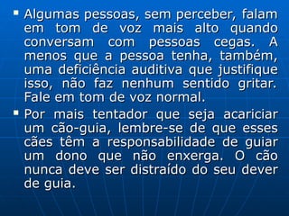  Algumas pessoas, sem perceber, falam
Algumas pessoas, sem perceber, falam
em tom de voz mais alto quando
em tom de voz mais alto quando
conversam com pessoas cegas. A
conversam com pessoas cegas. A
menos que a pessoa tenha, também,
menos que a pessoa tenha, também,
uma deficiência auditiva que justifique
uma deficiência auditiva que justifique
isso, não faz nenhum sentido gritar.
isso, não faz nenhum sentido gritar.
Fale em tom de voz normal.
Fale em tom de voz normal.
 Por mais tentador que seja acariciar
Por mais tentador que seja acariciar
um cão-guia, lembre-se de que esses
um cão-guia, lembre-se de que esses
cães têm a responsabilidade de guiar
cães têm a responsabilidade de guiar
um dono que não enxerga. O cão
um dono que não enxerga. O cão
nunca deve ser distraído do seu dever
nunca deve ser distraído do seu dever
de guia.
de guia.
 