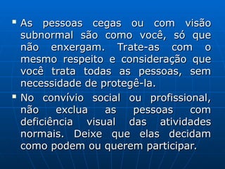 
As pessoas cegas ou com visão
As pessoas cegas ou com visão
subnormal são como você, só que
subnormal são como você, só que
não enxergam. Trate-as com o
não enxergam. Trate-as com o
mesmo respeito e consideração que
mesmo respeito e consideração que
você trata todas as pessoas, sem
você trata todas as pessoas, sem
necessidade de protegê-la.
necessidade de protegê-la.

No convívio social ou profissional,
No convívio social ou profissional,
não exclua as pessoas com
não exclua as pessoas com
deficiência visual das atividades
deficiência visual das atividades
normais. Deixe que elas decidam
normais. Deixe que elas decidam
como podem ou querem participar.
como podem ou querem participar.
 