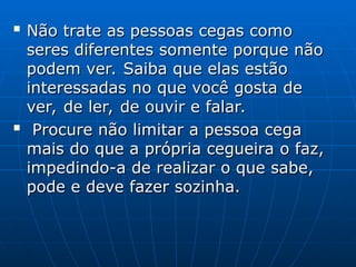 
Não trate as pessoas cegas como
Não trate as pessoas cegas como
seres diferentes somente porque não
seres diferentes somente porque não
podem ver. Saiba que elas estão
podem ver. Saiba que elas estão
interessadas no que você gosta de
interessadas no que você gosta de
ver, de ler, de ouvir e falar.
ver, de ler, de ouvir e falar.

Procure não limitar a pessoa cega
Procure não limitar a pessoa cega
mais do que a própria cegueira o faz,
mais do que a própria cegueira o faz,
impedindo-a de realizar o que sabe,
impedindo-a de realizar o que sabe,
pode e deve fazer sozinha.
pode e deve fazer sozinha.
 