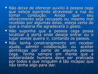 
Não deixe de oferecer auxilio à pessoa cega
Não deixe de oferecer auxilio à pessoa cega
que esteja querendo atravessar a rua ou
que esteja querendo atravessar a rua ou
tomar condução. Ainda que seu
tomar condução. Ainda que seu
oferecimento seja recusado ou mesmo mal
oferecimento seja recusado ou mesmo mal
recebido por algumas delas, esteja certo de
recebido por algumas delas, esteja certo de
que a maioria lhe agradecerá o gesto.
que a maioria lhe agradecerá o gesto.

Não suponha que a pessoa cega possa
Não suponha que a pessoa cega possa
localizar a porta onde deseja entrar ou o
localizar a porta onde deseja entrar ou o
lugar aonde queira ir, contando os passos.
lugar aonde queira ir, contando os passos.

Não tenha constrangimento em receber
Não tenha constrangimento em receber
ajuda, admitir colaboração ou aceitar
ajuda, admitir colaboração ou aceitar
gentilezas por parte de alguma pessoa
gentilezas por parte de alguma pessoa
cega. Tenha sempre em mente que a
cega. Tenha sempre em mente que a
solidariedade humana deve ser praticada
solidariedade humana deve ser praticada
por todos e que ninguém é tão incapaz que
por todos e que ninguém é tão incapaz que
não tenha algo para dar.
não tenha algo para dar.
 