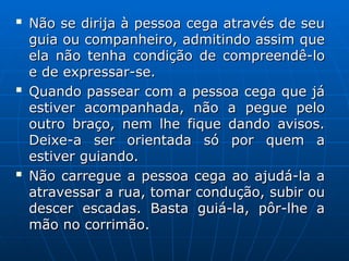 
Não se dirija à pessoa cega através de seu
Não se dirija à pessoa cega através de seu
guia ou companheiro, admitindo assim que
guia ou companheiro, admitindo assim que
ela não tenha condição de compreendê-lo
ela não tenha condição de compreendê-lo
e de expressar-se.
e de expressar-se.

Quando passear com a pessoa cega que já
Quando passear com a pessoa cega que já
estiver acompanhada, não a pegue pelo
estiver acompanhada, não a pegue pelo
outro braço, nem lhe fique dando avisos.
outro braço, nem lhe fique dando avisos.
Deixe-a ser orientada só por quem a
Deixe-a ser orientada só por quem a
estiver guiando.
estiver guiando.

Não carregue a pessoa cega ao ajudá-la a
Não carregue a pessoa cega ao ajudá-la a
atravessar a rua, tomar condução, subir ou
atravessar a rua, tomar condução, subir ou
descer escadas. Basta guiá-la, pôr-lhe a
descer escadas. Basta guiá-la, pôr-lhe a
mão no corrimão.
mão no corrimão.
 