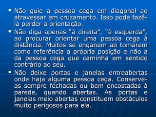  Não guie a pessoa cega em diagonal ao
Não guie a pessoa cega em diagonal ao
atravessar em cruzamento. Isso pode fazê-
atravessar em cruzamento. Isso pode fazê-
la perder a orientação.
la perder a orientação.
 Não diga apenas “à direita”, “à esquerda”,
Não diga apenas “à direita”, “à esquerda”,
ao procurar orientar uma pessoa cega à
ao procurar orientar uma pessoa cega à
distância. Muitos se enganam ao tomarem
distância. Muitos se enganam ao tomarem
como referência a própria posição e não a
como referência a própria posição e não a
da pessoa cega que caminha em sentido
da pessoa cega que caminha em sentido
contrário ao seu.
contrário ao seu.
 Não deixe portas e janelas entreabertas
Não deixe portas e janelas entreabertas
onde haja alguma pessoa cega. Conserve-
onde haja alguma pessoa cega. Conserve-
as sempre fechadas ou bem encostadas à
as sempre fechadas ou bem encostadas à
parede, quando abertas. As portas e
parede, quando abertas. As portas e
janelas meio abertas constituem obstáculos
janelas meio abertas constituem obstáculos
muito perigosos para ela.
muito perigosos para ela.
 