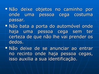 
Não deixe objetos no caminho por
Não deixe objetos no caminho por
onde uma pessoa cega costuma
onde uma pessoa cega costuma
passar.
passar.

Não bata a porta do automóvel onde
Não bata a porta do automóvel onde
haja uma pessoa cega sem ter
haja uma pessoa cega sem ter
certeza de que não lhe vai prender os
certeza de que não lhe vai prender os
dedos.
dedos.

Não deixe de se anunciar ao entrar
Não deixe de se anunciar ao entrar
no recinto onde haja pessoa cegas,
no recinto onde haja pessoa cegas,
isso auxilia a sua identificação.
isso auxilia a sua identificação.
 