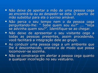  Não deixe de apertar a mão de uma pessoa cega
Não deixe de apertar a mão de uma pessoa cega
ao encontrá-la ou ao despedir-se dela. O aperto de
ao encontrá-la ou ao despedir-se dela. O aperto de
mão substitui para ela o sorriso amável.
mão substitui para ela o sorriso amável.
 Não perca o seu tempo nem o da pessoa cega
Não perca o seu tempo nem o da pessoa cega
perguntando-lhe: “ Sabe quem sou eu?” ... “Veja
perguntando-lhe: “ Sabe quem sou eu?” ... “Veja
se advinha quem sou?”. Identifique-se ao chegar.
se advinha quem sou?”. Identifique-se ao chegar.
 Não deixe de apresentar o seu visitante cego a
Não deixe de apresentar o seu visitante cego a
todas as pessoas presentes, assim procedendo,
todas as pessoas presentes, assim procedendo,
você facilitará a integração dele ao grupo.
você facilitará a integração dele ao grupo.
 Ao conduzir uma pessoa cega a um ambiente que
Ao conduzir uma pessoa cega a um ambiente que
lhe é desconhecido, oriente-a de modo que possa
lhe é desconhecido, oriente-a de modo que possa
locomover-se sozinha.
locomover-se sozinha.
 Não se constranja em alertar a pessoa cega quanto
Não se constranja em alertar a pessoa cega quanto
a qualquer incorreção no seu vestuário.
a qualquer incorreção no seu vestuário.
 