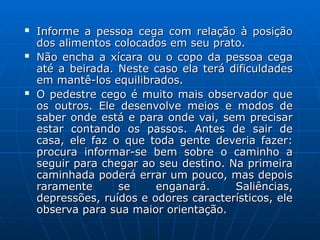  Informe a pessoa cega com relação à posição
Informe a pessoa cega com relação à posição
dos alimentos colocados em seu prato.
dos alimentos colocados em seu prato.
 Não encha a xícara ou o copo da pessoa cega
Não encha a xícara ou o copo da pessoa cega
até a beirada. Neste caso ela terá dificuldades
até a beirada. Neste caso ela terá dificuldades
em mantê-los equilibrados.
em mantê-los equilibrados.
 O pedestre cego é muito mais observador que
O pedestre cego é muito mais observador que
os outros. Ele desenvolve meios e modos de
os outros. Ele desenvolve meios e modos de
saber onde está e para onde vai, sem precisar
saber onde está e para onde vai, sem precisar
estar contando os passos. Antes de sair de
estar contando os passos. Antes de sair de
casa, ele faz o que toda gente deveria fazer:
casa, ele faz o que toda gente deveria fazer:
procura informar-se bem sobre o caminho a
procura informar-se bem sobre o caminho a
seguir para chegar ao seu destino. Na primeira
seguir para chegar ao seu destino. Na primeira
caminhada poderá errar um pouco, mas depois
caminhada poderá errar um pouco, mas depois
raramente se enganará. Saliências,
raramente se enganará. Saliências,
depressões, ruídos e odores característicos, ele
depressões, ruídos e odores característicos, ele
observa para sua maior orientação.
observa para sua maior orientação.
 