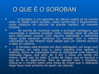 O QUE É O SOROBAN
O QUE É O SOROBAN

O Soroban é um aparelho de cálculo usado já há muitos
O Soroban é um aparelho de cálculo usado já há muitos
anos no Japão pelas escolas, casas comerciais e engenheiros,
anos no Japão pelas escolas, casas comerciais e engenheiros,
como máquina de calcular de grande rapidez, de maneira
como máquina de calcular de grande rapidez, de maneira
simples.
simples.

Na escrita de números reside a principal vantagem, que
Na escrita de números reside a principal vantagem, que
recomenda o sistema soroban como método ideal de cálculo
recomenda o sistema soroban como método ideal de cálculo
para deficientes visuais. Com alguma habilidade o deficiente
para deficientes visuais. Com alguma habilidade o deficiente
visual pode escrever números no soroban com a mesma
visual pode escrever números no soroban com a mesma
velocidade ou até mesmo mais rápido que um vidente escreve
velocidade ou até mesmo mais rápido que um vidente escreve
a lápis no caderno.
a lápis no caderno.

O Soroban está dividido em dois retângulos: um largo com
O Soroban está dividido em dois retângulos: um largo com
4 rodinhas em cada eixo e, outro estreito com apenas 1
4 rodinhas em cada eixo e, outro estreito com apenas 1
rodinha. Serve de separação entre os retângulos uma tabuinha
rodinha. Serve de separação entre os retângulos uma tabuinha
chamada régua, que tem, de 3 em 3 eixos um ponto em
chamada régua, que tem, de 3 em 3 eixos um ponto em
relevo, tendo seis ao todo. É junto da régua que se escreve e
relevo, tendo seis ao todo. É junto da régua que se escreve e
que se lê os algarismos. Para se calcular com o Soroban,
que se lê os algarismos. Para se calcular com o Soroban,
coloca-se o mesmo sobre uma mesa de modo que o retângulo
coloca-se o mesmo sobre uma mesa de modo que o retângulo
largo fique mais próximo de quem vai calcular.
largo fique mais próximo de quem vai calcular.
 