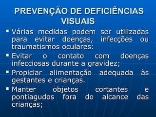 PREVENÇÃO DE DEFICIÊNCIAS
PREVENÇÃO DE DEFICIÊNCIAS
VISUAIS
VISUAIS
 Várias medidas podem ser utilizadas
Várias medidas podem ser utilizadas
para evitar doenças, infecções ou
para evitar doenças, infecções ou
traumatismos oculares:
traumatismos oculares:
 Evitar o contato com doenças
Evitar o contato com doenças
infecciosas durante a gravidez;
infecciosas durante a gravidez;
 Propiciar alimentação adequada às
Propiciar alimentação adequada às
gestantes e crianças.
gestantes e crianças.
 Manter objetos cortantes e
Manter objetos cortantes e
pontiagudos fora do alcance das
pontiagudos fora do alcance das
crianças;
crianças;
 