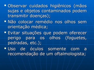 
Observar cuidados higiênicos (mãos
Observar cuidados higiênicos (mãos
sujas e objetos contaminados podem
sujas e objetos contaminados podem
transmitir doenças);
transmitir doenças);

Não colocar remédio nos olhos sem
Não colocar remédio nos olhos sem
orientação médica;
orientação médica;

Evitar situações que podem oferecer
Evitar situações que podem oferecer
perigo para os olhos (foguetes,
perigo para os olhos (foguetes,
pedradas, etc.);
pedradas, etc.);

Uso de óculos somente com a
Uso de óculos somente com a
recomendação de um oftalmologista;
recomendação de um oftalmologista;
 